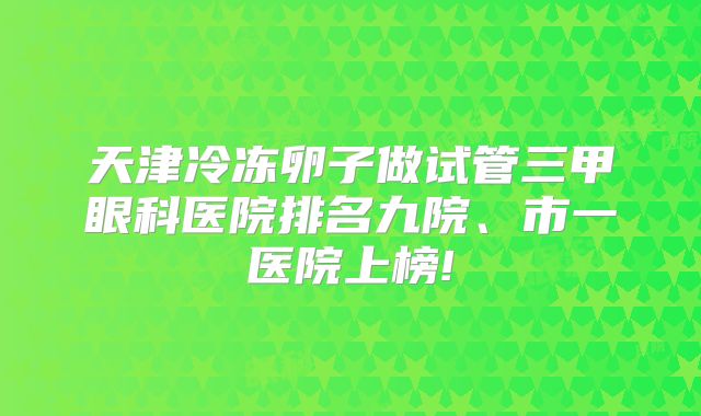 天津冷冻卵子做试管三甲眼科医院排名九院、市一医院上榜!