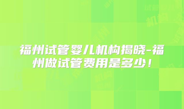 福州试管婴儿机构揭晓-福州做试管费用是多少!