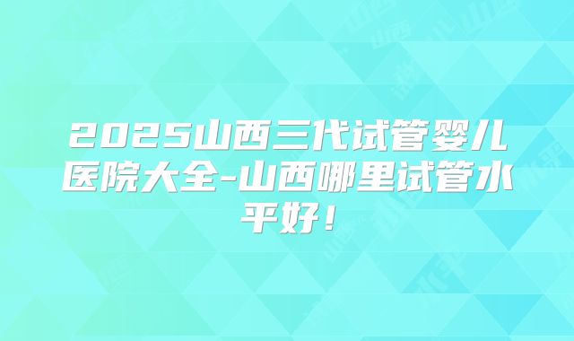 2025山西三代试管婴儿医院大全-山西哪里试管水平好！