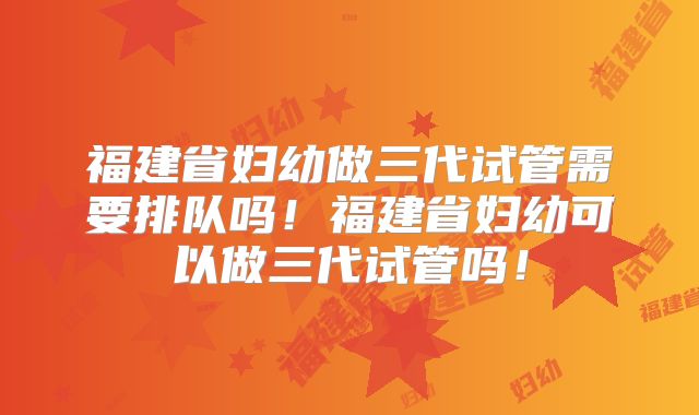 福建省妇幼做三代试管需要排队吗!福建省妇幼可以做三代试管吗!