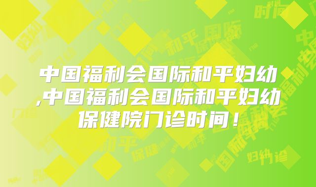 中国福利会国际和平妇幼,中国福利会国际和平妇幼保健院门诊时间！
