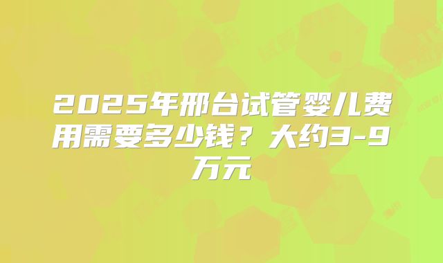 2025年邢台试管婴儿费用需要多少钱？大约3-9万元