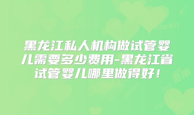 黑龙江私人机构做试管婴儿需要多少费用-黑龙江省试管婴儿哪里做得好！
