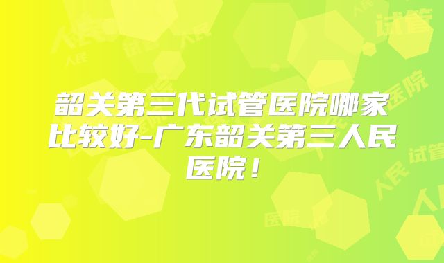 韶关第三代试管医院哪家比较好-广东韶关第三人民医院!