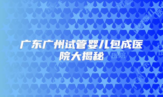 广东广州试管婴儿包成医院大揭秘