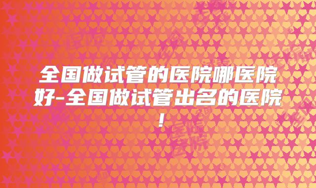 全国做试管的医院哪医院好-全国做试管出名的医院!