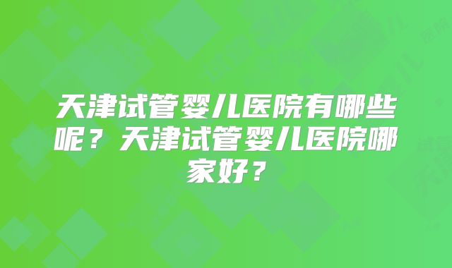 天津试管婴儿医院有哪些呢？天津试管婴儿医院哪家好？
