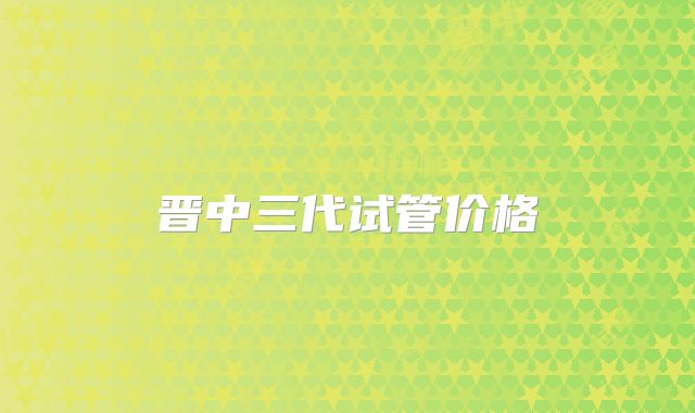 晋中三代试管价格
