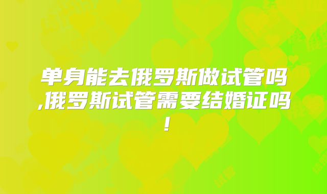 单身能去俄罗斯做试管吗,俄罗斯试管需要结婚证吗！