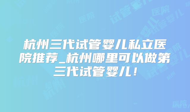 杭州三代试管婴儿私立医院推荐_杭州哪里可以做第三代试管婴儿！