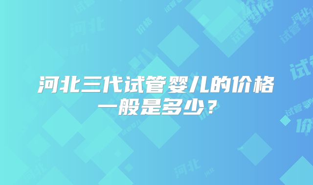 河北三代试管婴儿的价格一般是多少?