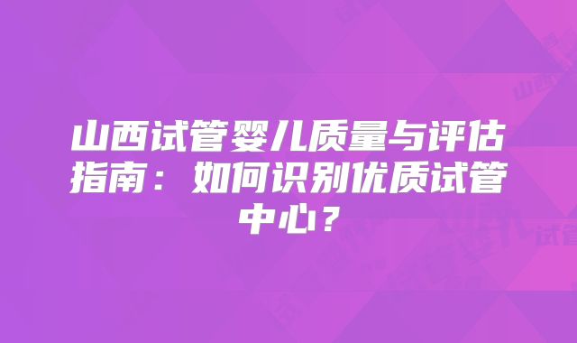 山西试管婴儿质量与评估指南：如何识别优质试管中心？