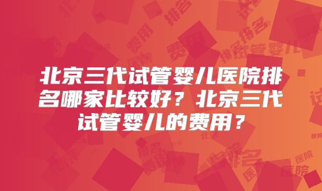 北京三代试管婴儿医院排名哪家比较好?北京三代试管婴儿的费用?