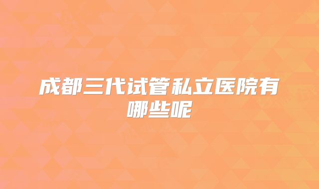 成都三代试管私立医院有哪些呢