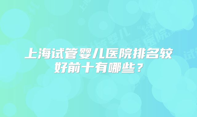 上海试管婴儿医院排名较好前十有哪些?