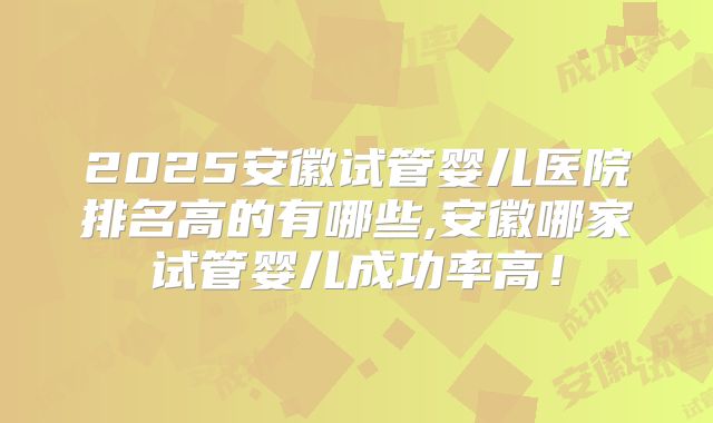 2025安徽试管婴儿医院排名高的有哪些,安徽哪家试管婴儿成功率高!
