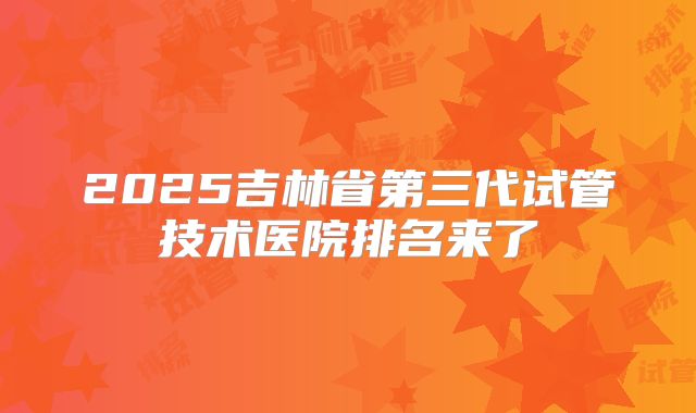 2025吉林省第三代试管技术医院排名来了