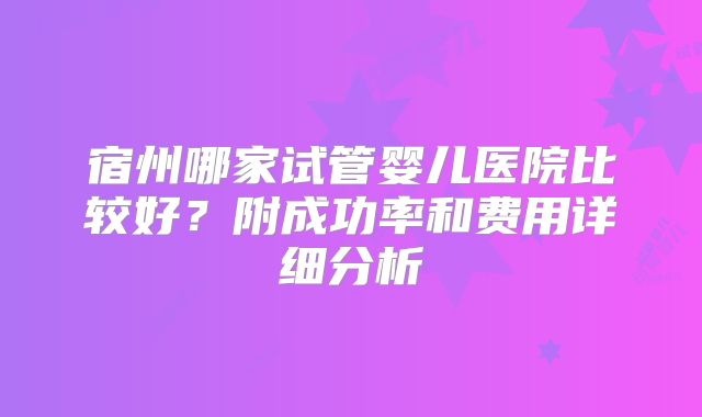 宿州哪家试管婴儿医院比较好？附成功率和费用详细分析