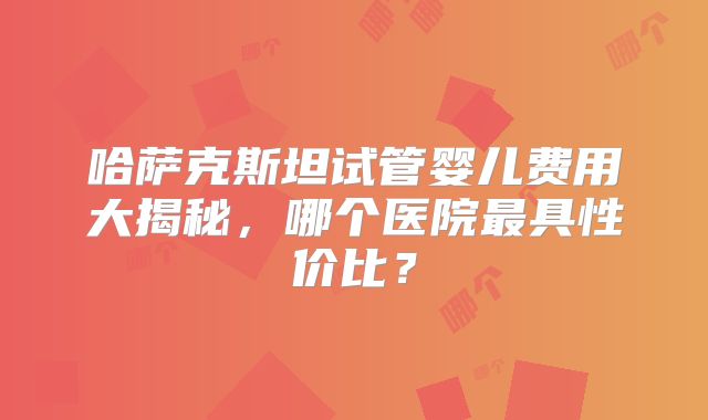 哈萨克斯坦试管婴儿费用大揭秘，哪个医院最具性价比？