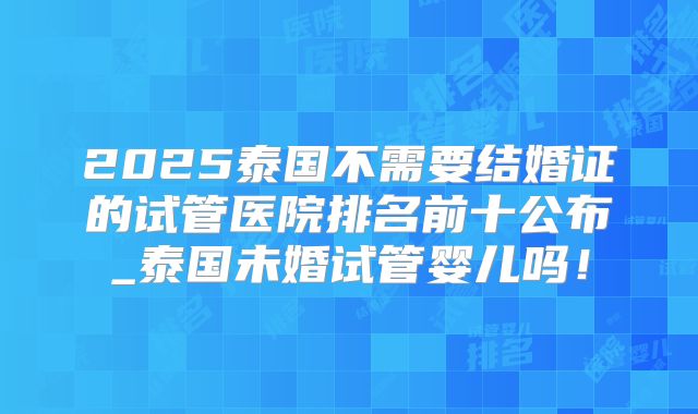2025泰国不需要结婚证的试管医院排名前十公布_泰国未婚试管婴儿吗！