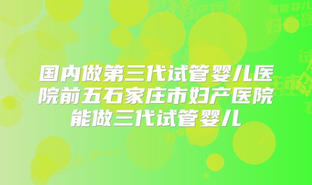 国内做第三代试管婴儿医院前五石家庄市妇产医院能做三代试管婴儿