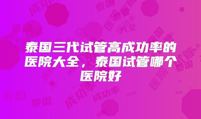 泰国三代试管高成功率的医院大全，泰国试管哪个医院好