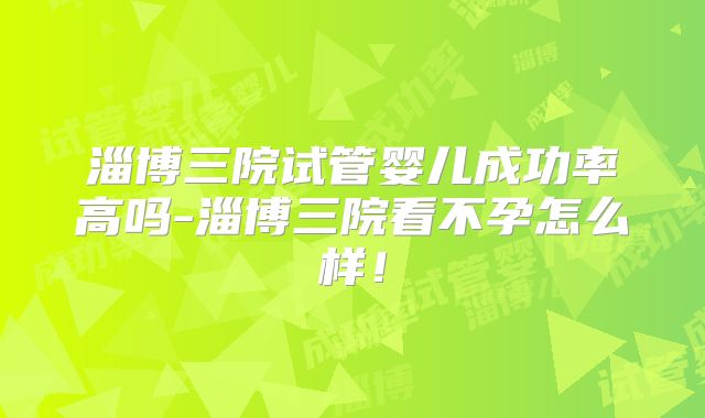 淄博三院试管婴儿成功率高吗-淄博三院看不孕怎么样！