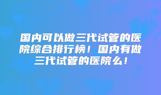 国内可以做三代试管的医院综合排行榜!国内有做三代试管的医院么!