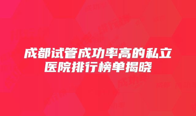 成都试管成功率高的私立医院排行榜单揭晓