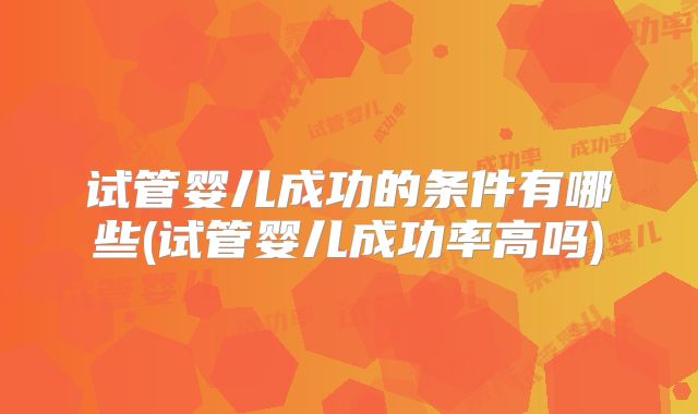 试管婴儿成功的条件有哪些(试管婴儿成功率高吗)