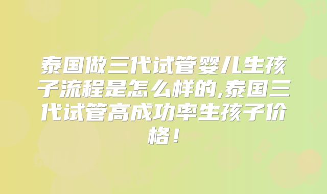 泰国做三代试管婴儿生孩子流程是怎么样的,泰国三代试管高成功率生孩子价格！