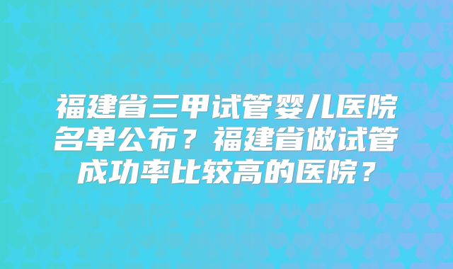 福建省三甲试管婴儿医院名单公布？福建省做试管成功率比较高的医院？