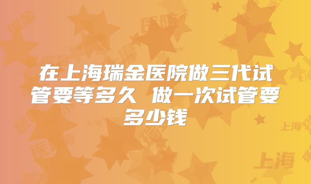 在上海瑞金医院做三代试管要等多久 做一次试管要多少钱