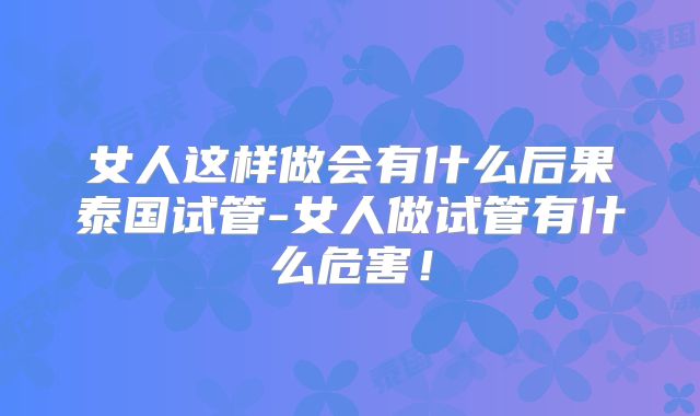 女人这样做会有什么后果泰国试管-女人做试管有什么危害！