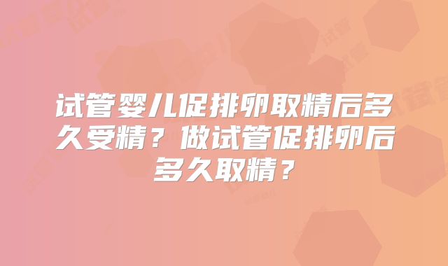 试管婴儿促排卵取精后多久受精?做试管促排卵后多久取精?
