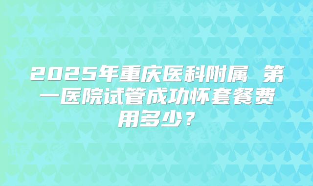 2025年重庆医科附属 第一医院试管成功怀套餐费用多少?