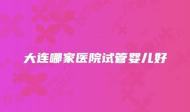 大连哪家医院试管婴儿好