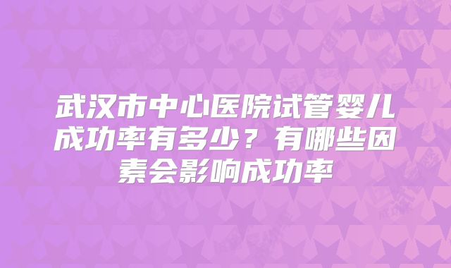 武汉市中心医院试管婴儿成功率有多少?有哪些因素会影响成功率