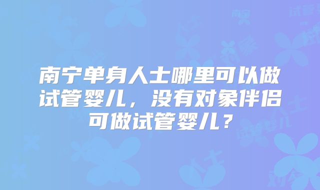 南宁单身人士哪里可以做试管婴儿，没有对象伴侣可做试管婴儿？