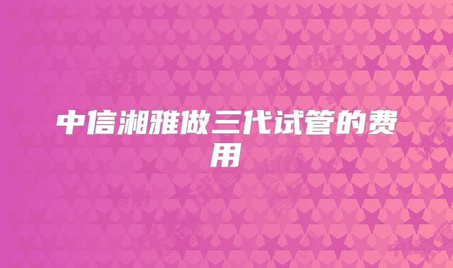 中信湘雅做三代试管的费用