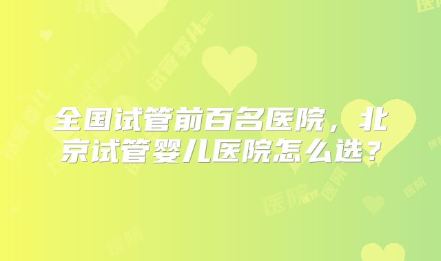 全国试管前百名医院，北京试管婴儿医院怎么选？