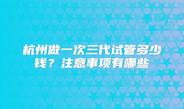 杭州做一次三代试管多少钱？注意事项有哪些