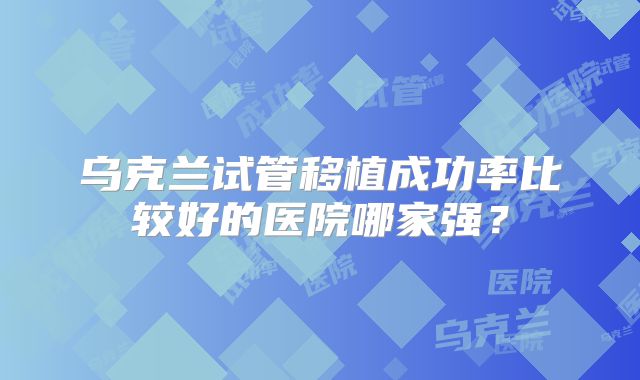 乌克兰试管移植成功率比较好的医院哪家强?