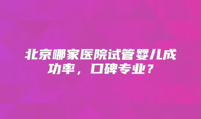 北京哪家医院试管婴儿成功率,口碑专业?