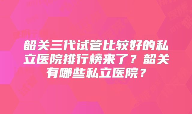 韶关三代试管比较好的私立医院排行榜来了?韶关有哪些私立医院?