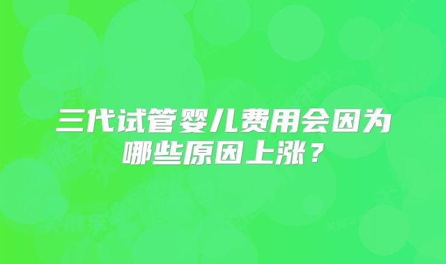 三代试管婴儿费用会因为哪些原因上涨?