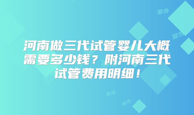 河南做三代试管婴儿大概需要多少钱?附河南三代试管费用明细!