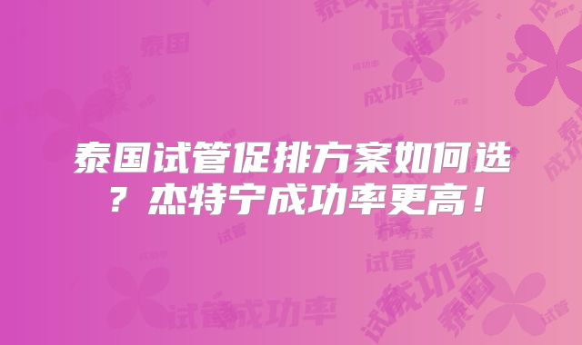 泰国试管促排方案如何选？杰特宁成功率更高！
