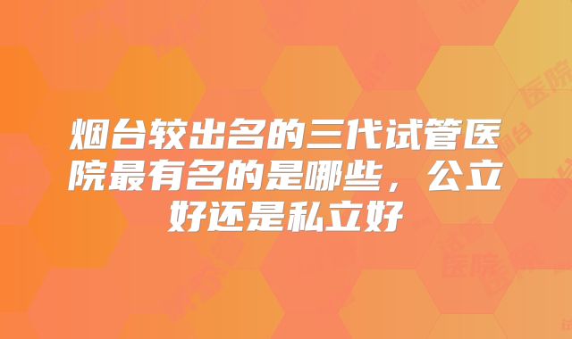 烟台较出名的三代试管医院最有名的是哪些，公立好还是私立好