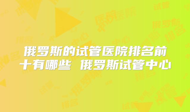 俄罗斯的试管医院排名前十有哪些 俄罗斯试管中心